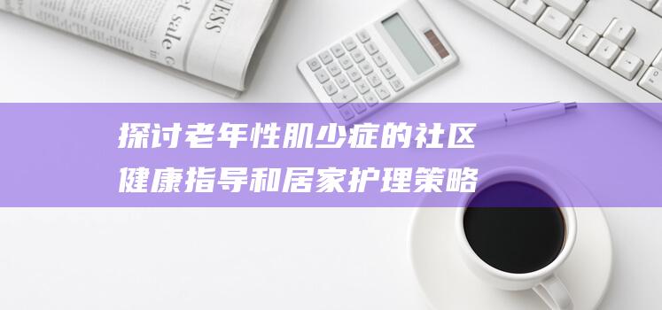 探讨老年性肌少症的社区健康指导和居家护理策略