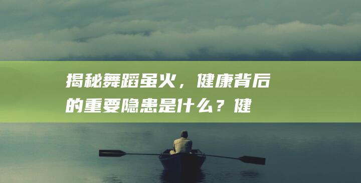 揭秘：舞蹈虽火，健康背后的重要隐患是什么？健康莫忘，科目三详解