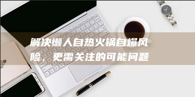 解决懒人自热火锅自爆风险，更需关注的可能问题——拯救懒人的自我介绍