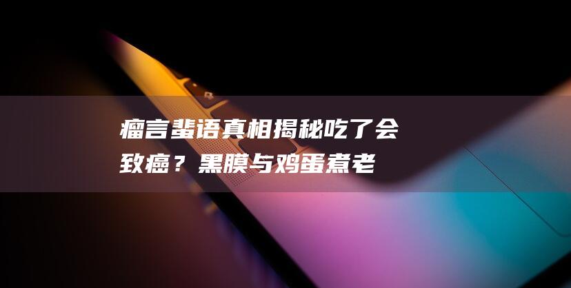 瘤言蜚语真相揭秘：吃了会致癌？黑膜与鸡蛋煮老的关联大揭秘！