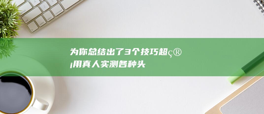 为你总结出了3个技巧！超管用-真人实测各种头发疏松方法 (为你总结出了哪些致力)