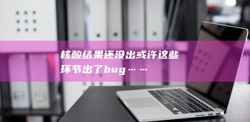 核酸结果还没出-或许这些环节出了bug…… (核酸结果还没进去怎么证实做过)