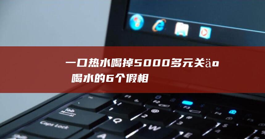 一口热水喝掉5000多元-关于喝水的6个假相 (一口热水喝掉会怎么样)