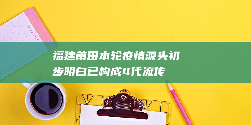 福建莆田本轮疫情源头初步明白-已构成4代流传 (福建莆田本轮天气预报)