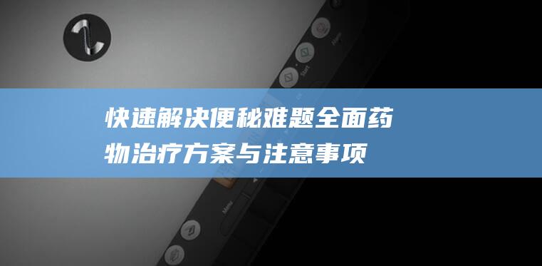 快速解决便秘难题！全面药物治疗方案与注意事项一网打尽