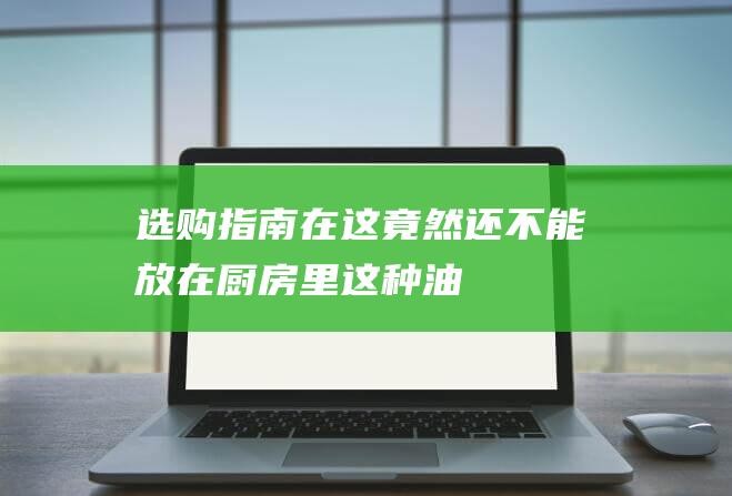 选购指南在这！-竟然还不能放在厨房里-这种油不是油 (选购技巧)