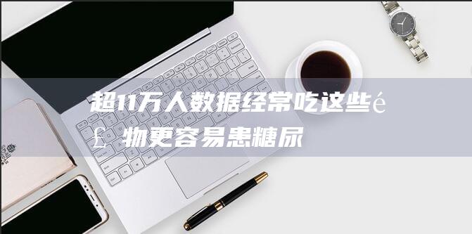 超11万人数据-经常吃这些食物-更容易患糖尿病 (超11万人数据,经常吃这些食物,更容易患糖尿病)