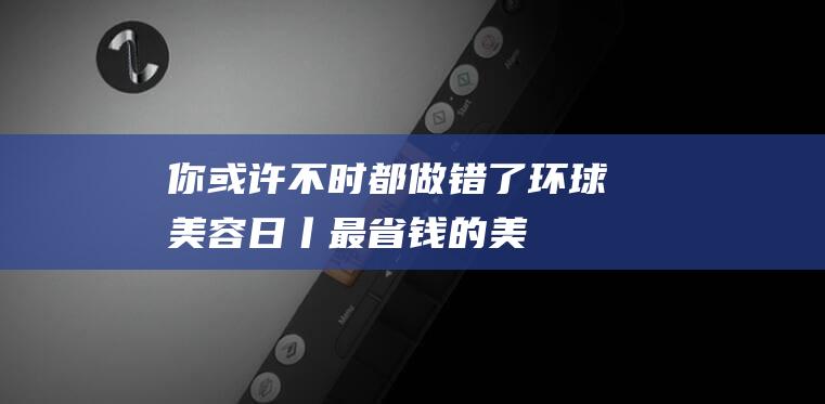 你或许不时都做错了-环球美容日丨最省钱的-美容-方法 (你会不时都在吗英文怎样说)