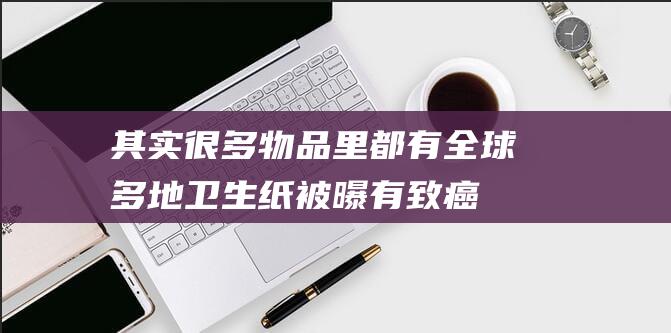 其实很多物品里都有-全球多地卫生纸被曝有致癌物-需要担心吗 (其实很多物品的英文)