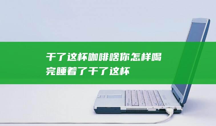 干了这杯咖啡啥你怎样喝完睡着了干了这杯