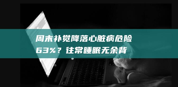 周末补觉降落心脏病危险63%？往常睡眠无余背地的机密提醒