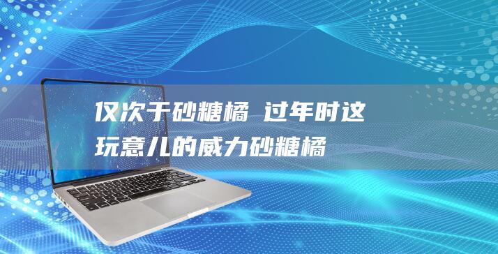 仅次于砂糖橘→-过年时这玩意儿的威力 (砂糖橘是橘子吗)