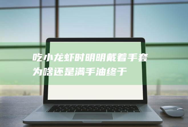 吃小龙虾时-明明戴着手套为啥还是满手油-终于明确是怎样回事了 (吃小龙虾时搭配什么家常菜)