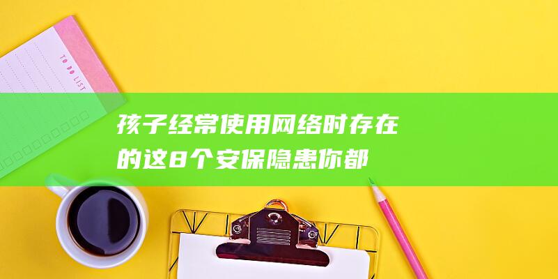 孩子经常使用网络时存在的这8个安保隐患你都