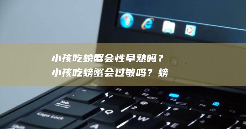 小孩吃螃蟹会性早熟吗？小孩吃螃蟹会过敏吗？螃蟹过敏反馈大揭秘！