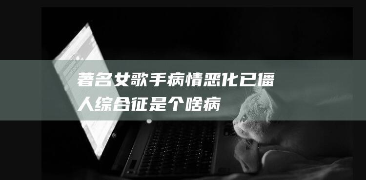 著名女歌手病情恶化已僵人综合征是个啥病