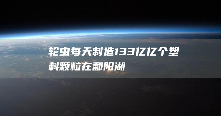 轮虫每天制造133亿亿个塑料颗粒在鄱阳湖