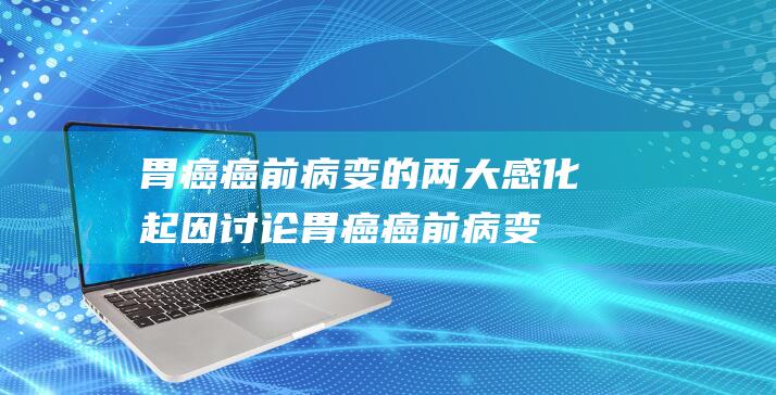 胃癌癌前病变的两大感化起因：讨论胃癌癌前病变的治愈或者性