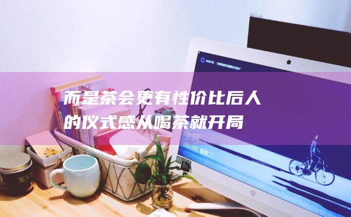 而是茶会更有性价比后人的仪式感从喝茶就开局