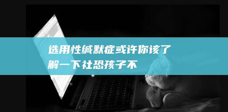 选用性缄默症-或许你该了解一下-社恐-孩子不谈话就是 (选用性缄默症是心思疾病还是精气疾病)