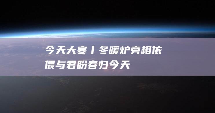 今天大寒丨冬暖炉旁相依偎-与君盼春归！ (今天大寒早上好图片)