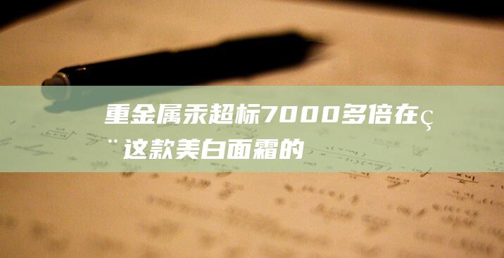 重金属汞超标7000多倍！在用这款美白面霜的要小心了 (重金属汞超标怎样办)