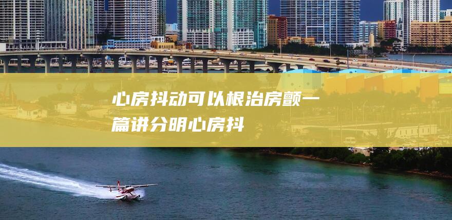 心房抖动可以根治房颤一篇讲分明心房抖