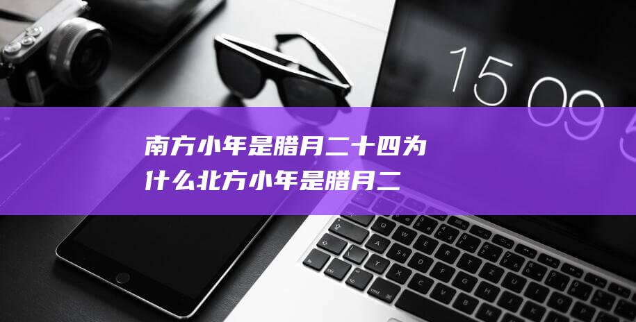 南方小年是腊月二十四-为什么北方小年是腊月二十三 (南方小年是腊月二十四吗)