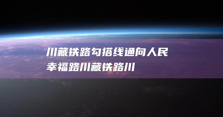 川藏铁路勾搭线-通向人民幸福路-川藏铁路 (川藏铁路稳步推进)