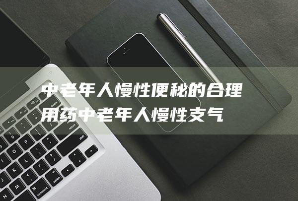 中老年人慢性便秘的合理用药 (中老年人慢性支气管炎咳嗽吃什么药)