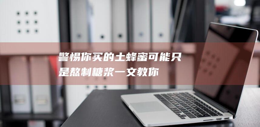 警惕！你买的土蜂蜜可能只是熬制糖浆！一文教你如何辨别 (在购买过程中小心谨慎)