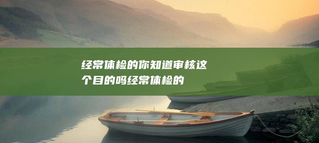 经常体检的你-知道审核这个目的吗 (经常体检的你是什么人)