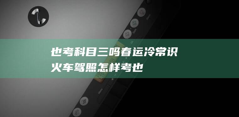 也考科目三吗-春运冷常识-火车驾照怎样考 (也考科目三吗怎样考)