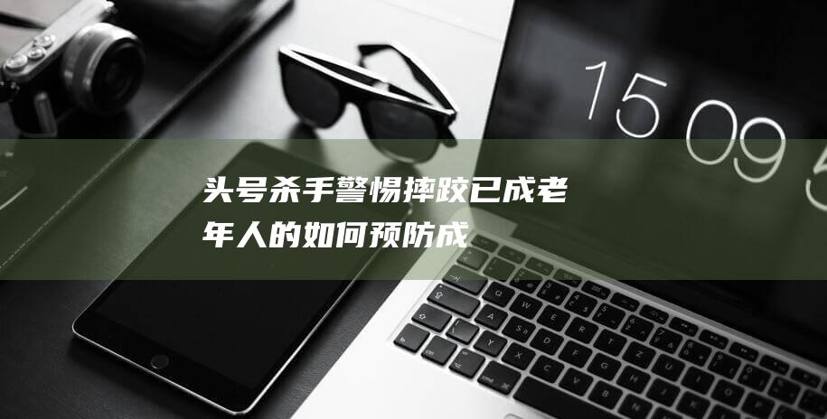 头号杀手-警惕！摔跤已成老年人的-如何预防成为关键 (头号杀手是什么)