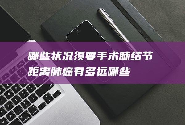 哪些状况须要手术-肺结节距离肺癌有多远 (哪些状况须要穿隔离衣)