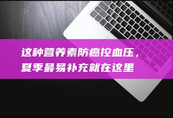 这种营养素防癌控血压，夏季最易补充就在这里！