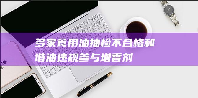 多家食用油抽检不合格-和谐油违规参与增香剂-和谐油怎样了 (2020年食用油抽查)