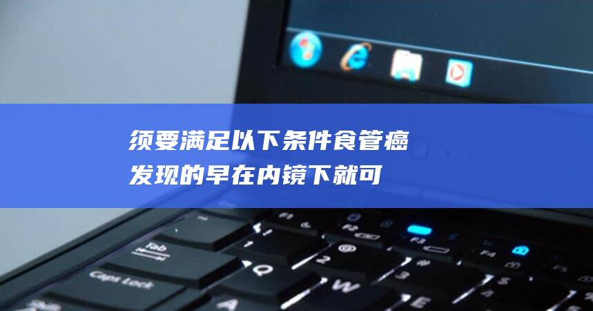 须要满足以下条件-食管癌发现的早在内镜下就可以切除 (须要满足以下条件英文)