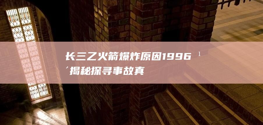 长三乙火箭爆炸原因1996年揭秘：探寻事故真相