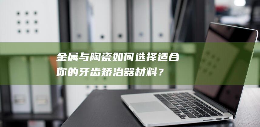 金属与陶瓷：如何选择适合你的牙齿矫治器材料？