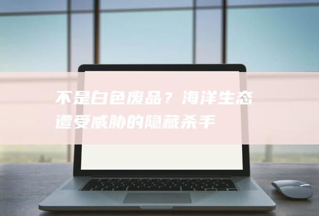 不是白色废品？海洋生态遭受威胁的“隐藏杀手”揭秘！