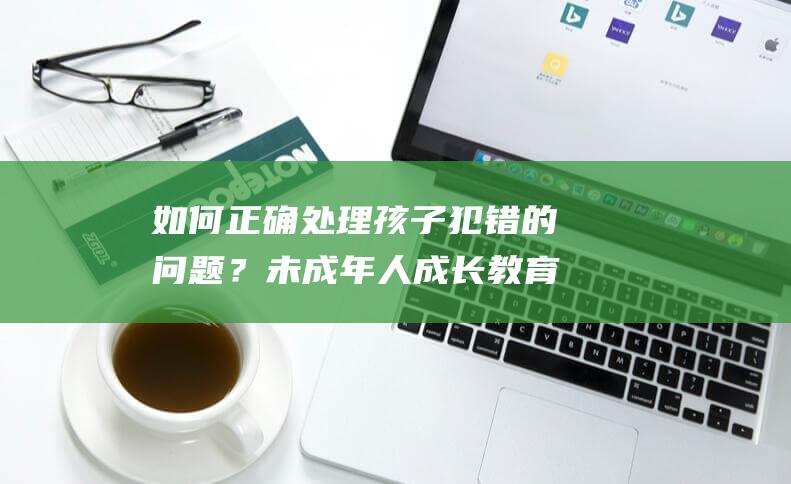 如何正确处理孩子犯错的问题？未成年人成长教育50问-第20问解析