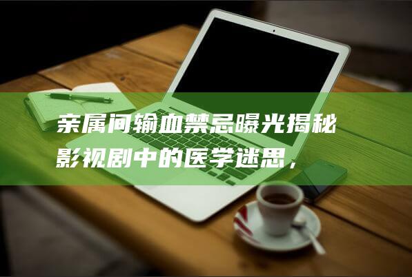 亲属间输血禁忌曝光：揭秘影视剧中的医学迷思，丈夫不能生育的故事