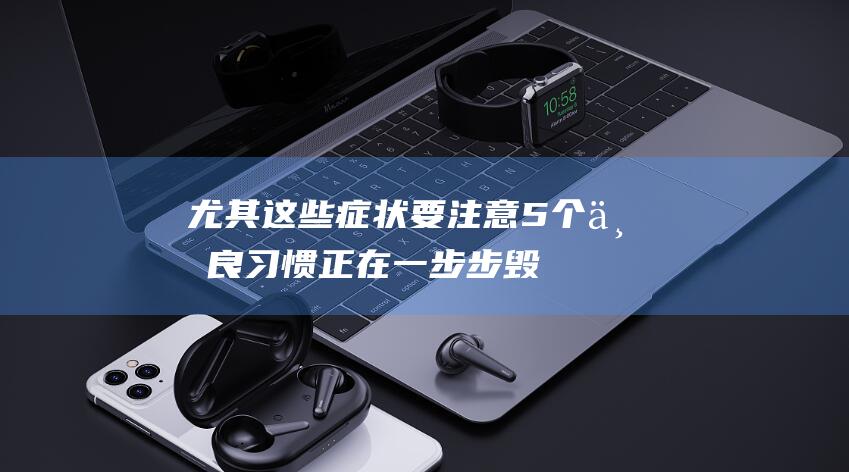 尤其这些症状要注意！5个不良习惯正在一步步毁掉你的骨头！华西医生揭秘尤其疾病