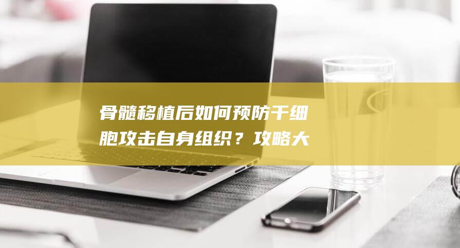 骨髓移植后如何预防干细胞攻击自身组织？攻略大揭秘