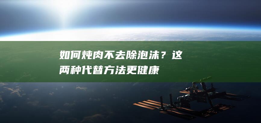 如何炖肉不去除泡沫？这两种代替方法更健康！