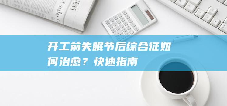 开工前失眠、节后综合征！如何治愈？快速指南！别再开工前一天失眠！