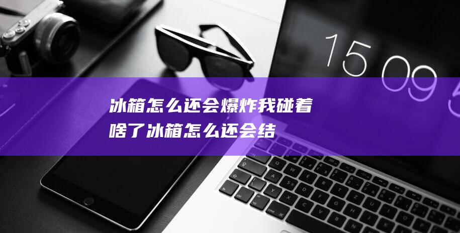 冰箱怎么还会爆炸-我碰着啥了 (冰箱怎么还会结霜)