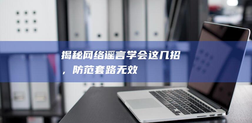 揭秘网络谣言：学会这几招，防范套路无效！