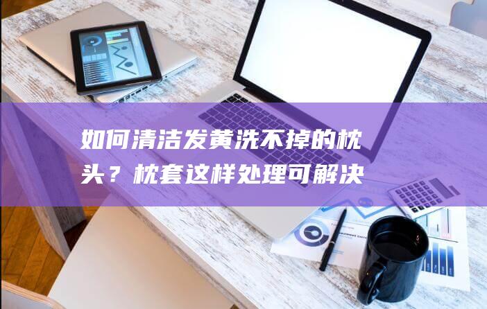 如何清洁发黄洗不掉的枕头？枕套这样处理可解决问题！